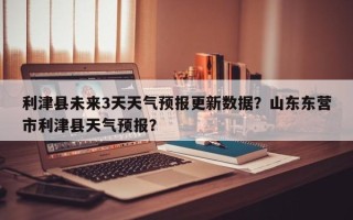 利津县未来3天天气预报更新数据？山东东营市利津县天气预报？