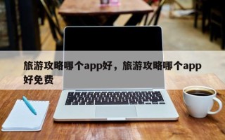 旅游攻略哪个app好，旅游攻略哪个app好免费
