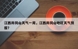 江西井冈山天气一周，江西井冈山地区天气预报？